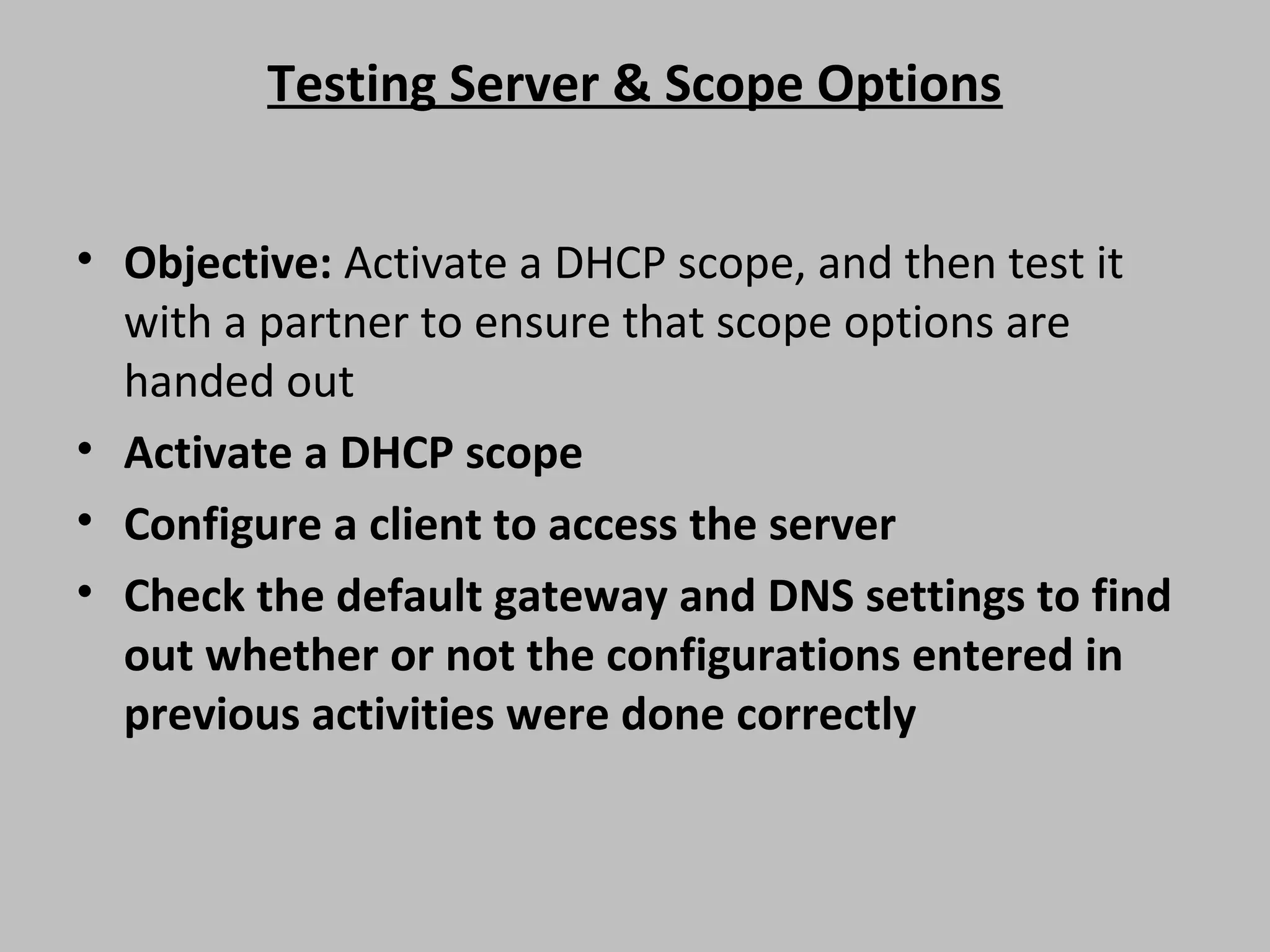 Testing Server & Scope Options • Objective: Activate a DHCP scope, and then test it with a partner to ensure that scope options are handed out • Activate a DHCP scope • Configure a client to access the server • Check the default gateway and DNS settings to find out whether or not the configurations entered in previous activities were done correctly 