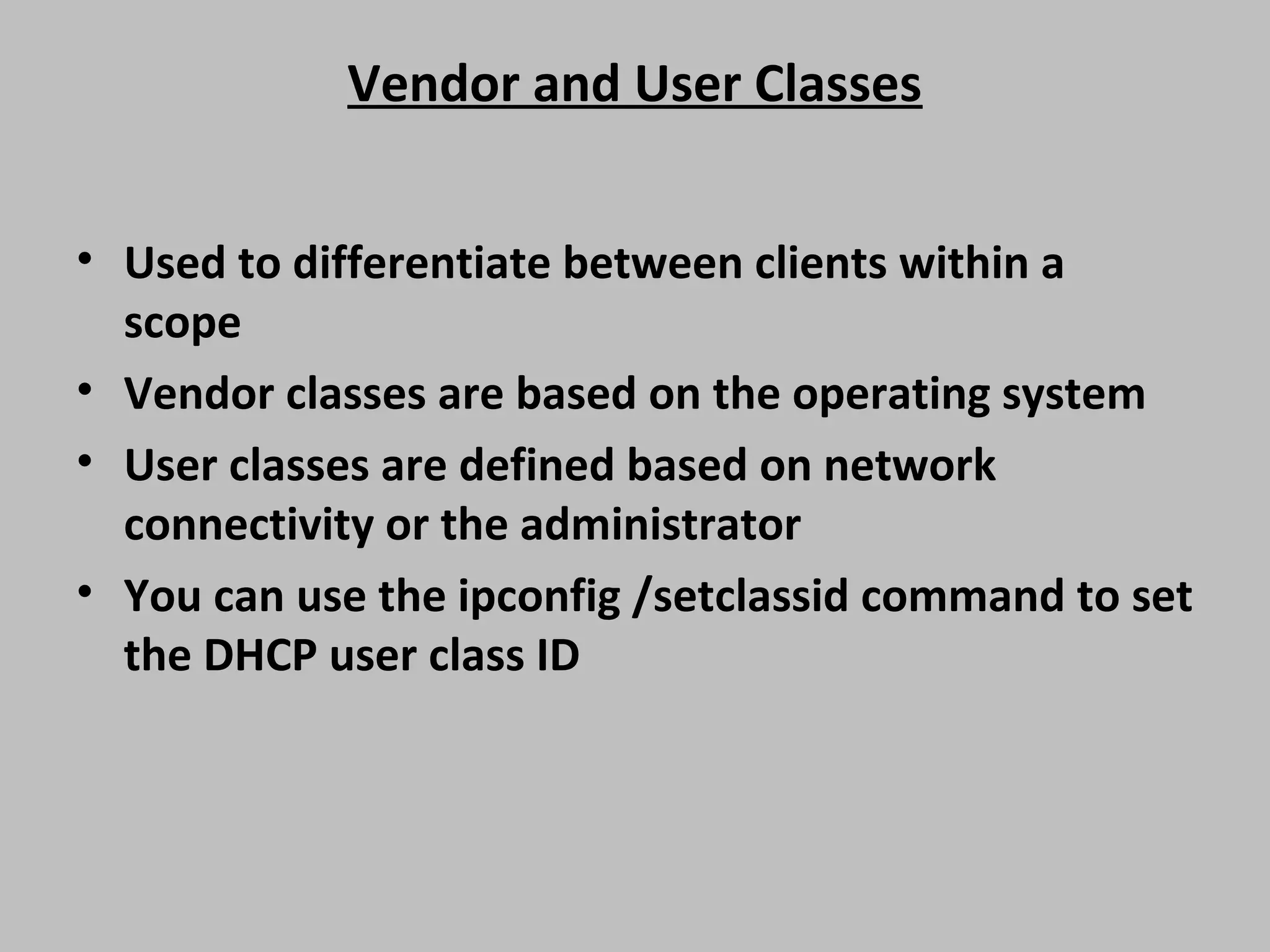 Vendor and User Classes • Used to differentiate between clients within a scope • Vendor classes are based on the operating system • User classes are defined based on network connectivity or the administrator • You can use the ipconfig /setclassid command to set the DHCP user class ID 