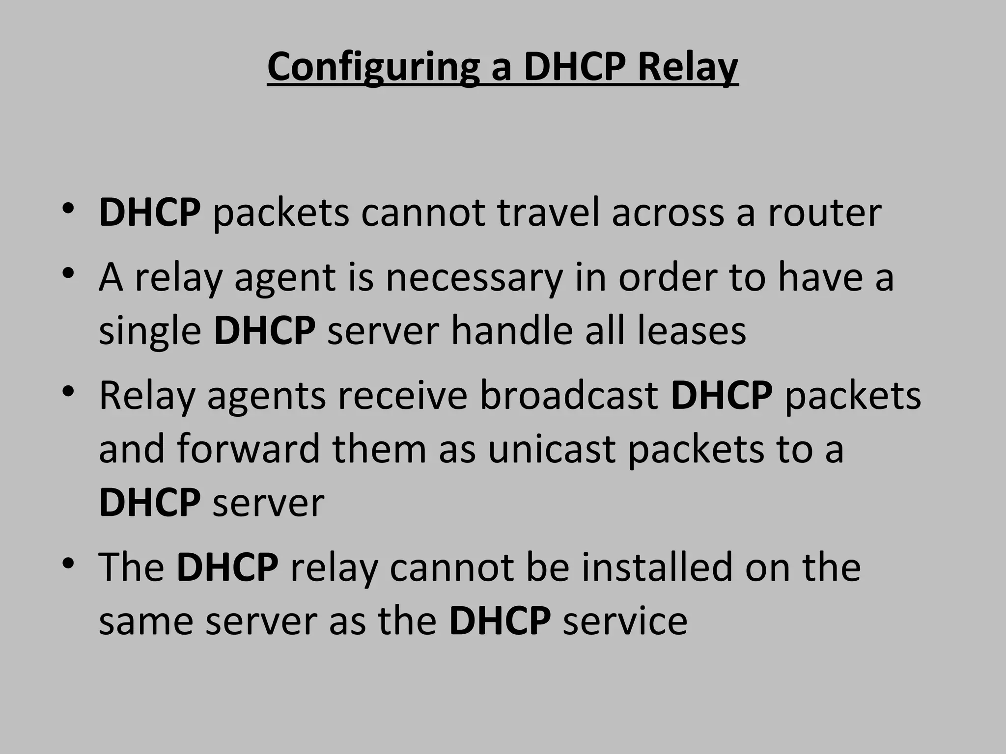 Configuring a DHCP Relay • DHCP packets cannot travel across a router • A relay agent is necessary in order to have a single DHCP server handle all leases • Relay agents receive broadcast DHCP packets and forward them as unicast packets to a DHCP server • The DHCP relay cannot be installed on the same server as the DHCP service 