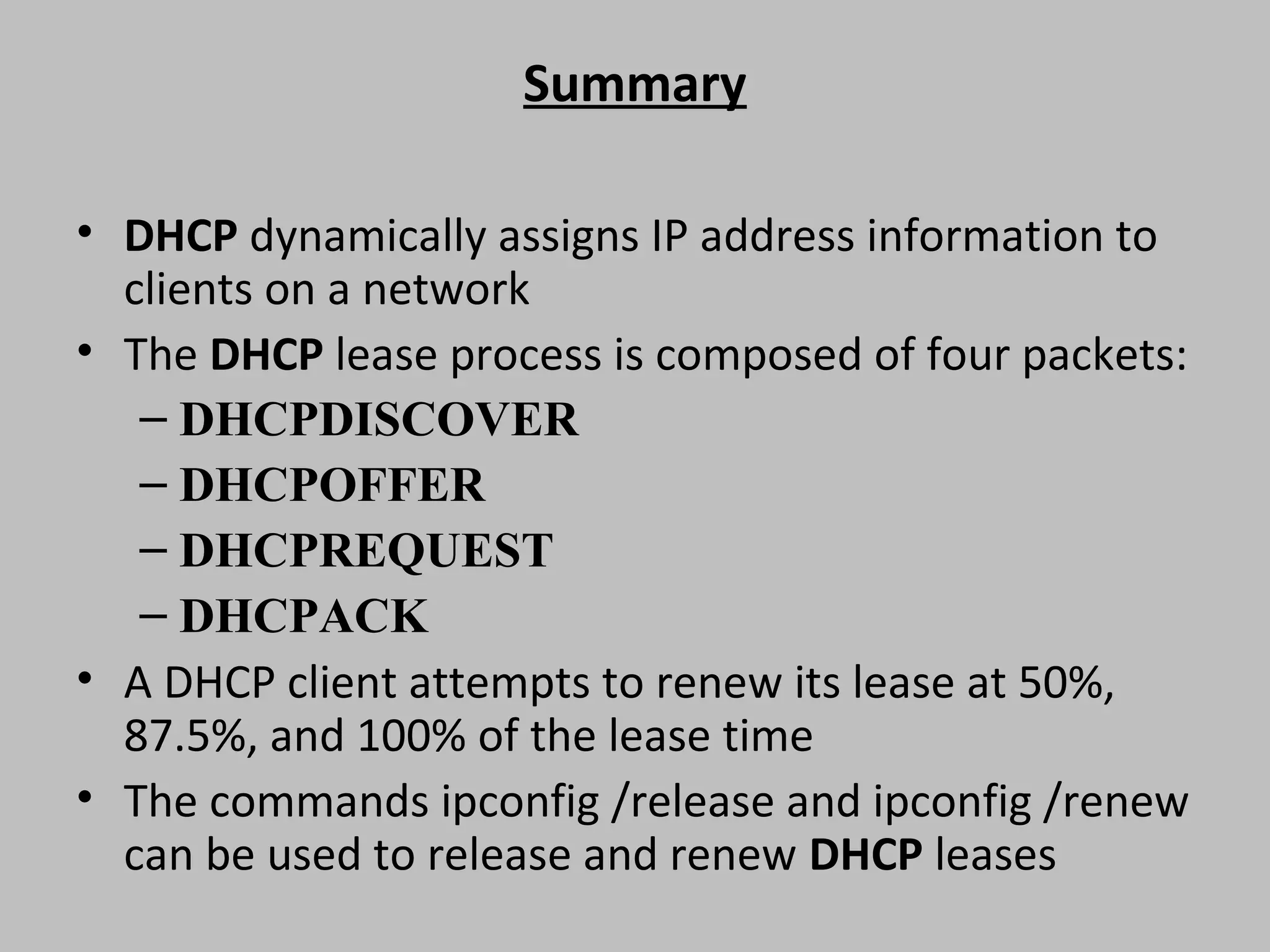 Summary • DHCP dynamically assigns IP address information to clients on a network • The DHCP lease process is composed of four packets: – DHCPDISCOVER – DHCPOFFER – DHCPREQUEST – DHCPACK • A DHCP client attempts to renew its lease at 50%, 87.5%, and 100% of the lease time • The commands ipconfig /release and ipconfig /renew can be used to release and renew DHCP leases 