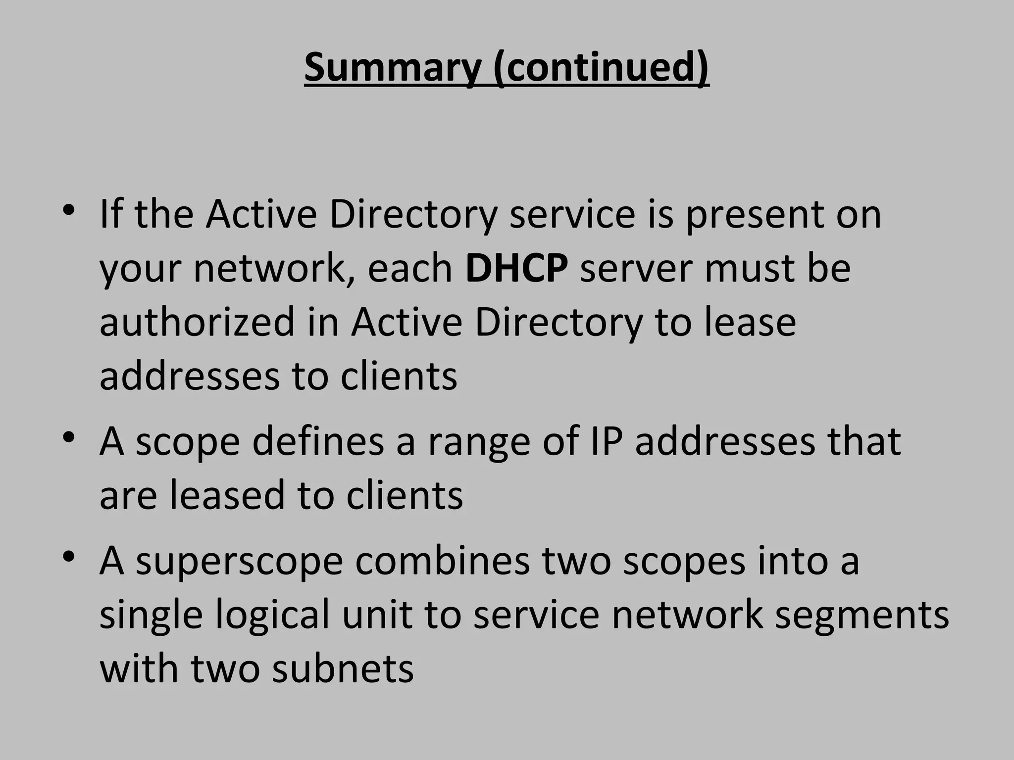 Summary (continued) • If the Active Directory service is present on your network, each DHCP server must be authorized in Active Directory to lease addresses to clients • A scope defines a range of IP addresses that are leased to clients • A superscope combines two scopes into a single logical unit to service network segments with two subnets 