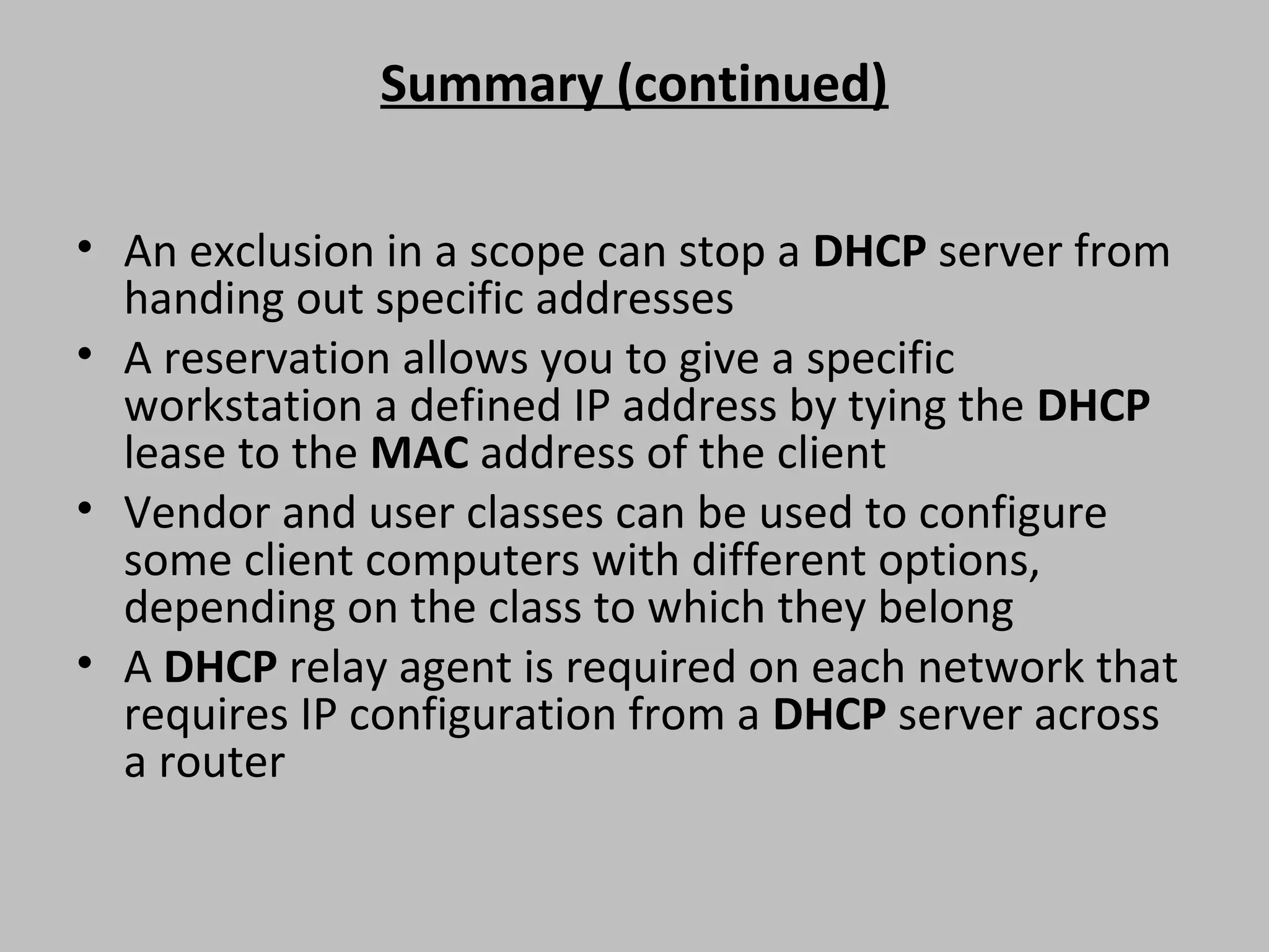 Summary (continued) • An exclusion in a scope can stop a DHCP server from handing out specific addresses • A reservation allows you to give a specific workstation a defined IP address by tying the DHCP lease to the MAC address of the client • Vendor and user classes can be used to configure some client computers with different options, depending on the class to which they belong • A DHCP relay agent is required on each network that requires IP configuration from a DHCP server across a router 