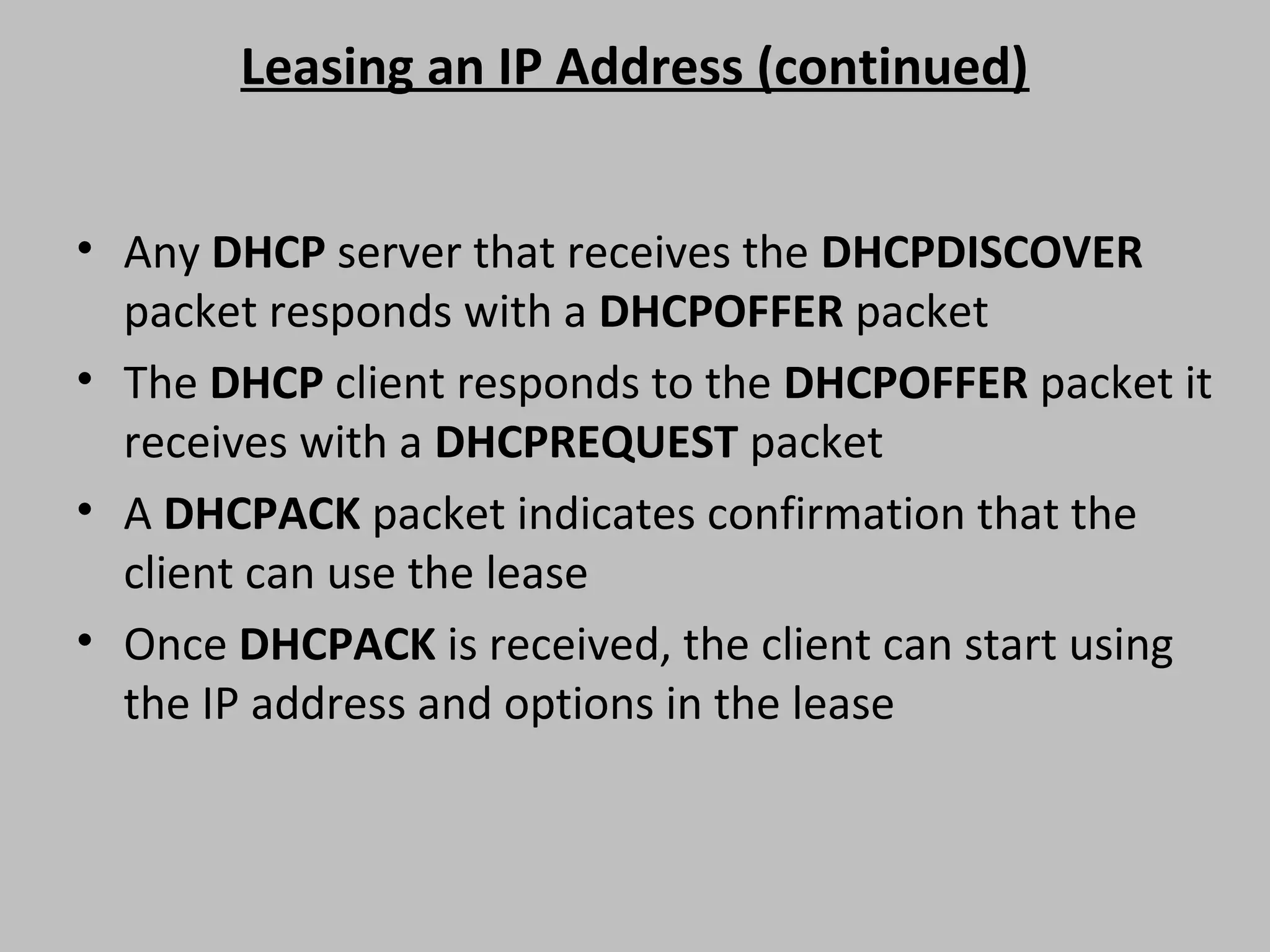 Leasing an IP Address (continued) • Any DHCP server that receives the DHCPDISCOVER packet responds with a DHCPOFFER packet • The DHCP client responds to the DHCPOFFER packet it receives with a DHCPREQUEST packet • A DHCPACK packet indicates confirmation that the client can use the lease • Once DHCPACK is received, the client can start using the IP address and options in the lease 