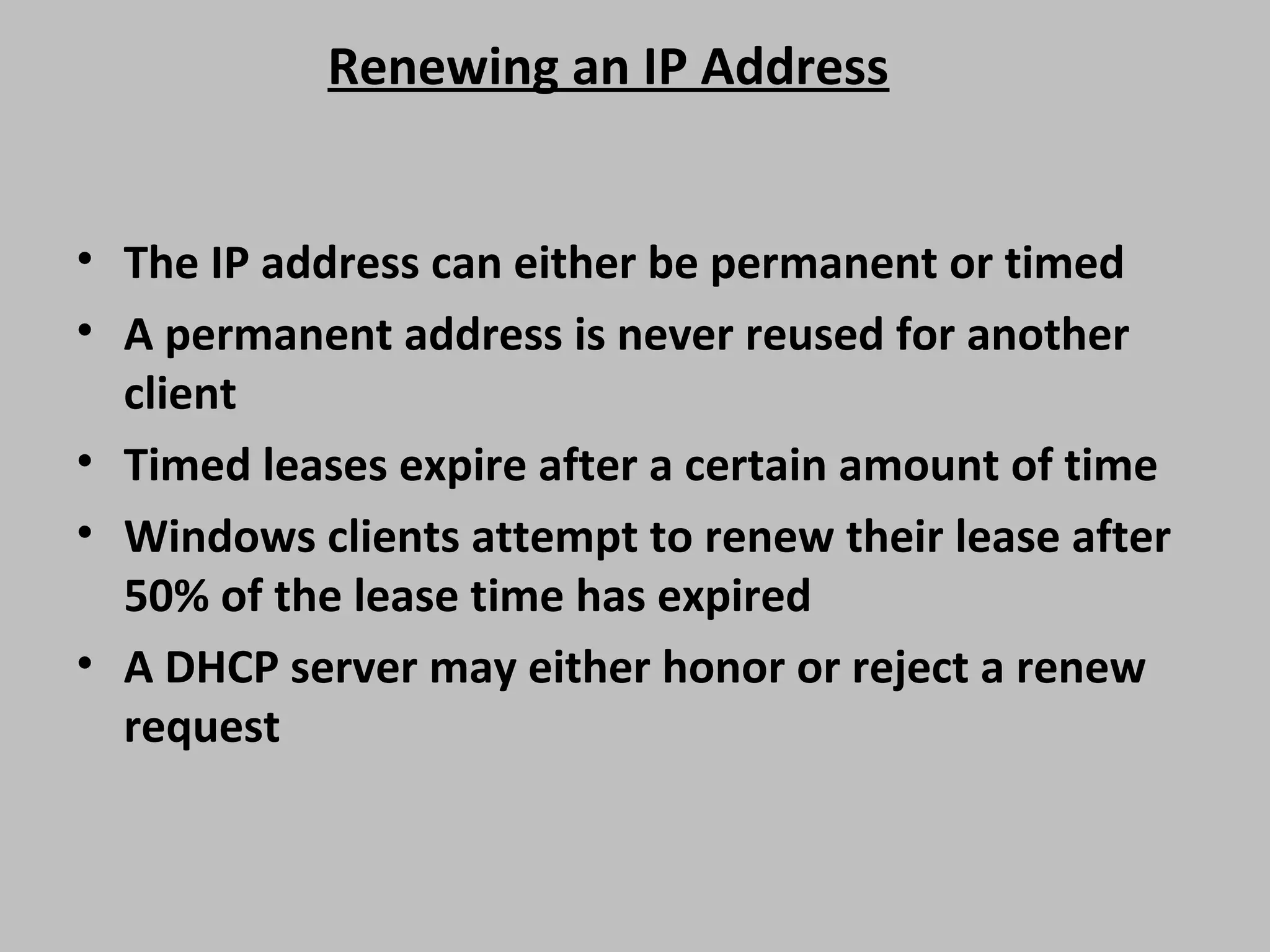 Renewing an IP Address • The IP address can either be permanent or timed • A permanent address is never reused for another client • Timed leases expire after a certain amount of time • Windows clients attempt to renew their lease after 50% of the lease time has expired • A DHCP server may either honor or reject a renew request 