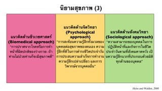 นิยามสุขภาพ (3) 
แนวคิดด้านชีวเวชศาสตร์ 
(Biomedical approach) 
“การปราศจากโรคหรือการทำ 
หน้าที่ผิดปกติของร่างกาย- ถ้า 
ท่านไม่ป่วยท่านก็จะมีสุขภาพดี” 
แนวคิดด้านจิตวิทยา 
(Psychological 
approach) 
“การสะท้อนความรู้สึกทั้งมวลของ 
บุคคลต่อสุขภาพของตนเอง ความ 
รู้สึกที่ดีในการดำรงชีวิตประจำวัน 
การประสบความสำเร็จการทำงาน 
ความรู้สึกเปล่าเปลี่ยว และการ 
วิพากษ์จากบุคคลอื่น” 
แนวคิดด้านสังคมวิทยา 
(Sociological approach) 
“ความสามารถของบุคคลในการ 
ปฏิบัติหน้าที่และกิจการในชีวิต 
ประจำวันตามที่สังคมคาดหวัง เป้ 
นความรู้สึกบวกที่ประกอบด้วยมิติ 
ทุกด้านของบุคคล” 
Heiss and Walden, 2000 
 