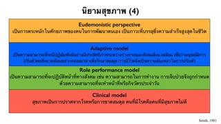 นิยามสุขภาพ (4) 
Eudemonistic perspective 
เป็นการตระหนักในศักยภาพของคนในการพัฒนาตนเอง เป็นภาวะที่บรรลุซึ่งความสำเร็จสูงสุดในชีวิต 
Adaptive model 
เป็นความสามารถที่จะมีปฏิสัมพันธ์อย่างมีประสิทธิภาพระหว่างร่างกายและสังคมสิ่งแวดล้อม เชื่อว่ามนุษย์มีการ 
ปรับตัวต่อสิ่งแวดล้อมอย่างตลอดเวลาเพื่อรักษาสมดุล การมีโรคจึงเป็นความล้มเหลวในการปรับตัว 
Role performance model 
เป็นความสามารถที่จะปฏิบัติหน้าที่ทางสังคม เช่น ความสามารถในการทำงาน การเจ็บป่วยจึงถูกกำหนด 
ด้วยความสามารถที่จะทำหน้าที่หรือกิจวัตรประจำวัน 
Clinical model 
สุขภาพเป็นการปราศจากโรคหรือการขาดสมดุล คนที่มีโรคคือคนที่มีสุขภาพไม่ดี 
Smith, 1981 
 