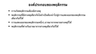 องค์ประกอบของพฤติกรรม 
• การเกิดพฤติกรรมต้องมีสาเหตุ 
• พฤติกรรมที่มีสาเหตุเดียวกันไม่จำเป็นต้องนำไปสู่การแสดงออกของพฤติกรรม 
เดียวกันก็ได้ 
• การแสดงออกของพฤติกรรมหนึ่งๆ อาจมาจากหลายสาเหตุก็ได้ 
• พฤติกรรมที่ต่างกันอาจมาจากสาเหตุเดียวกันก็ได้ 
 