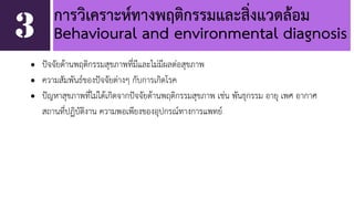 การวิเคราะห์ทางพฤติกรรมและสิ่งแวดล้อม 
Behavioural and environmental diagnosis 
• ปัจจัยด้านพฤติกรรมสุขภาพที่มีและไม่มีผลต่อสุขภาพ 
• ความสัมพันธ์ของปัจจัยต่างๆ กับการเกิดโรค 
• ปัญหาสุขภาพที่ไม่ได้เกิดจากปัจจัยด้านพฤติกรรมสุขภาพ เช่น พันธุกรรม อายุ เพศ อากาศ 
สถานที่ปฏิบัติงาน ความพอเพียงของอุปกรณ์ทางการแพทย์ 
3 
 