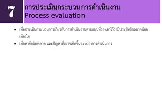 การประเมินกระบวนการดำเนินงาน 
7 Process evaluation 
• เพื่อประเมินกระบวนการเกี่ยวกับการดำเนินงานตามแผนที่วางเอาไว้ว่ามีประสิทธิผลมากน้อย 
เพียงใด 
• เพื่อหาข้อผิดพลาด และปัญหาที่เอาจเกิดขึ้นระหว่างการดำเนินการ 
 