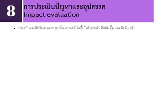 การประเมินปัญหาและอุปสรรค 
8 Impact evaluation 
• ประเมินประสิทธิผลและการเปลี่ยนแปลงที่เกิดขึ้นในปัจจัยนำ ปัจจัยเอื้อ และปัจจัยเสริม 
 