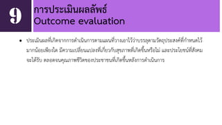 การประเมินผลลัพธ์ 
9 Outcome evaluation 
• ประเมินผลที่เกิดจากการดำเนินการตามแผนที่วางเอาไว้ว่าบรรลุตามวัตถุประสงค์ที่กำหนดไว้ 
มากน้อยเพียงใด มีความเปลี่ยนแปลงที่เกี่ยวกับสุขภาพที่เกิดขึ้นหรือไม่ และประโยชน์ที่สังคม 
จะได้รับ ตลอดจนคุณภาพชีวิตของประชาชนที่เกิดขึ้นหลังการดำเนินการ 
 