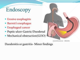 Endoscopy
 Erosive esophagitis
 Barrett’s esophagus
 Esophageal cancer
 Peptic ulcer-Gastric/Duodenal
 Mechanical obstruction(GOO)
Duodenitis or gastritis- Minor findings
 