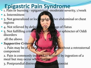 Epigastric Pain Syndrome
 1. Pain or burning - epigastrium -moderate severity, 1/week
 2. Intermittent
 3. Not generalized or localized to other abdominal or chest
regions
 4. Not relieved by defecation or passage of flatus
 5. Not fulfilling criteria for gallbladder or sphincter of Oddi
disorders
all the above.
 Supportive Criteria
1. Pain may be of a burning quality but without a retrosternal
component
2. Pain is commonly induced or relieved by ingestion of a
meal but may occur while fasting
3. Postprandial distress syndrome may coexist
 