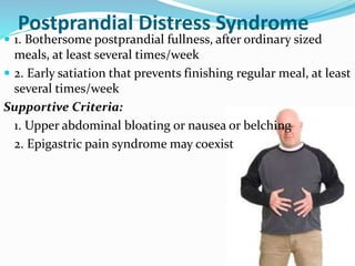 Postprandial Distress Syndrome
 1. Bothersome postprandial fullness, after ordinary sized
meals, at least several times/week
 2. Early satiation that prevents finishing regular meal, at least
several times/week
Supportive Criteria:
1. Upper abdominal bloating or nausea or belching
2. Epigastric pain syndrome may coexist
 