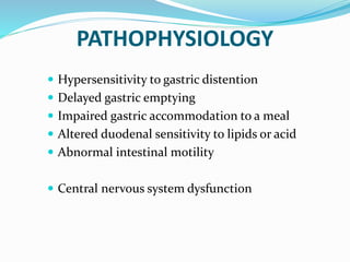 PATHOPHYSIOLOGY
 Hypersensitivity to gastric distention
 Delayed gastric emptying
 Impaired gastric accommodation to a meal
 Altered duodenal sensitivity to lipids or acid
 Abnormal intestinal motility
 Central nervous system dysfunction
 