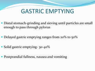 GASTRIC EMPTYING
 Distal stomach-grinding and sieving until particles are small
enough to pass through pylorus
 Delayed gastric emptying ranges from 20% to 50%
 Solid gastric emptying- 30-40%
 Postprandial fullness, nausea and vomiting
 
