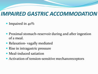 IMPAIRED GASTRIC ACCOMMODATION
 Impaired in 40%
 Proximal stomach-reservoir during and after ingestion
of a meal.
 Relaxation- vagally mediated
 Rise in intragastric pressure
 Meal-induced satiation
 Activation of tension-sensitive mechanoreceptors
 