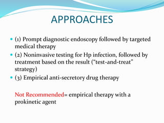 APPROACHES
 (1) Prompt diagnostic endoscopy followed by targeted
medical therapy
 (2) Noninvasive testing for Hp infection, followed by
treatment based on the result (“test-and-treat”
strategy)
 (3) Empirical anti-secretory drug therapy
Not Recommended= empirical therapy with a
prokinetic agent
 