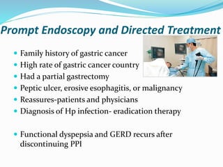 Prompt Endoscopy and Directed Treatment
 Family history of gastric cancer
 High rate of gastric cancer country
 Had a partial gastrectomy
 Peptic ulcer, erosive esophagitis, or malignancy
 Reassures-patients and physicians
 Diagnosis of Hp infection- eradication therapy
 Functional dyspepsia and GERD recurs after
discontinuing PPI
 