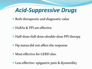 Acid-Suppressive Drugs
 Both therapeutic and diagnostic value
 H2RAs & PPI are effective
 Half-dose=full-dose=double-dose PPI therapy
 Hp status did not affect the response
 Most effective for GERD also.
 Less effective- epigastric pain & dysmotility
 