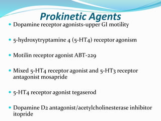Prokinetic Agents
 Dopamine receptor agonists-upper GI motility
 5-hydroxytryptamine 4 (5-HT4) receptor agonism
 Motilin receptor agonist ABT-229
 Mixed 5-HT4 receptor agonist and 5-HT3 receptor
antagonist mosapride
 5-HT4 receptor agonist tegaserod
 Dopamine D2 antagonist/acetylcholinesterase inhibitor
itopride
 
