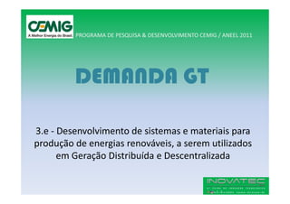 PROGRAMA DE PESQUISA & DESENVOLVIMENTO CEMIG / ANEEL 2011




         DEMANDA GT

3.e - Desenvolvimento de sistemas e materiais para
produção de energias renováveis, a serem utilizados
      em Geração Distribuída e Descentralizada
 