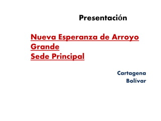 Presentación
Nueva Esperanza de Arroyo
Grande
Sede Principal
Cartagena
Bolívar
 