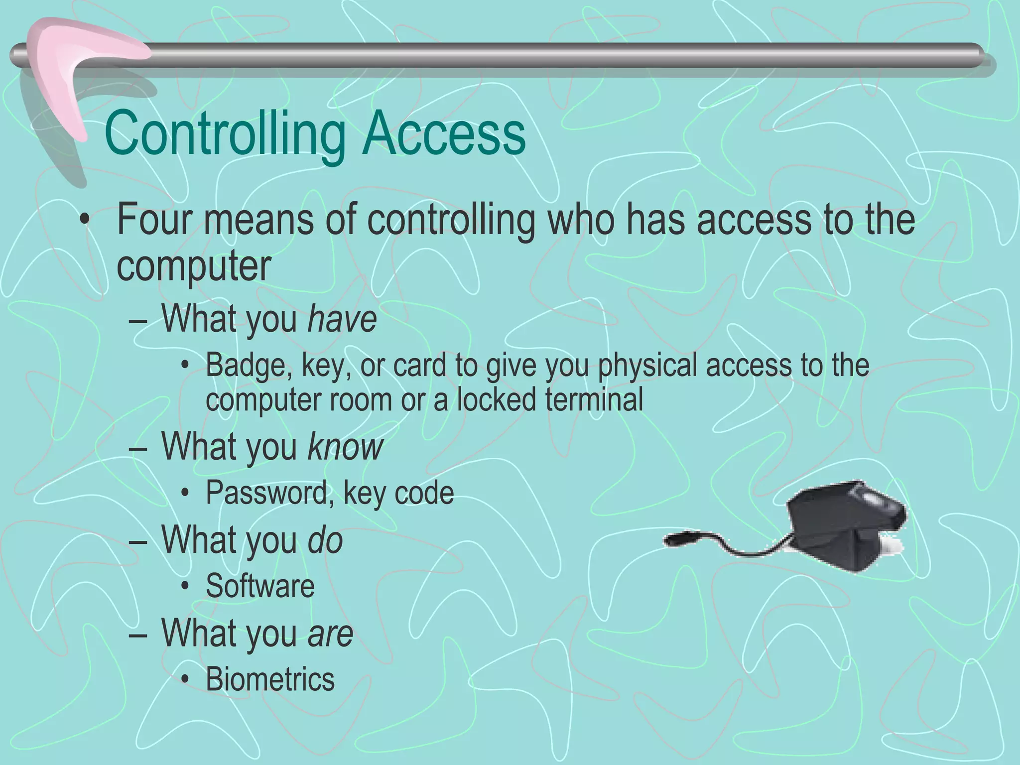 Controlling Access Four means of controlling who has access to the computer What you  have Badge, key, or card to give you physical access to the computer room or a locked terminal What you  know Password, key code What you  do Software What you  are Biometrics 