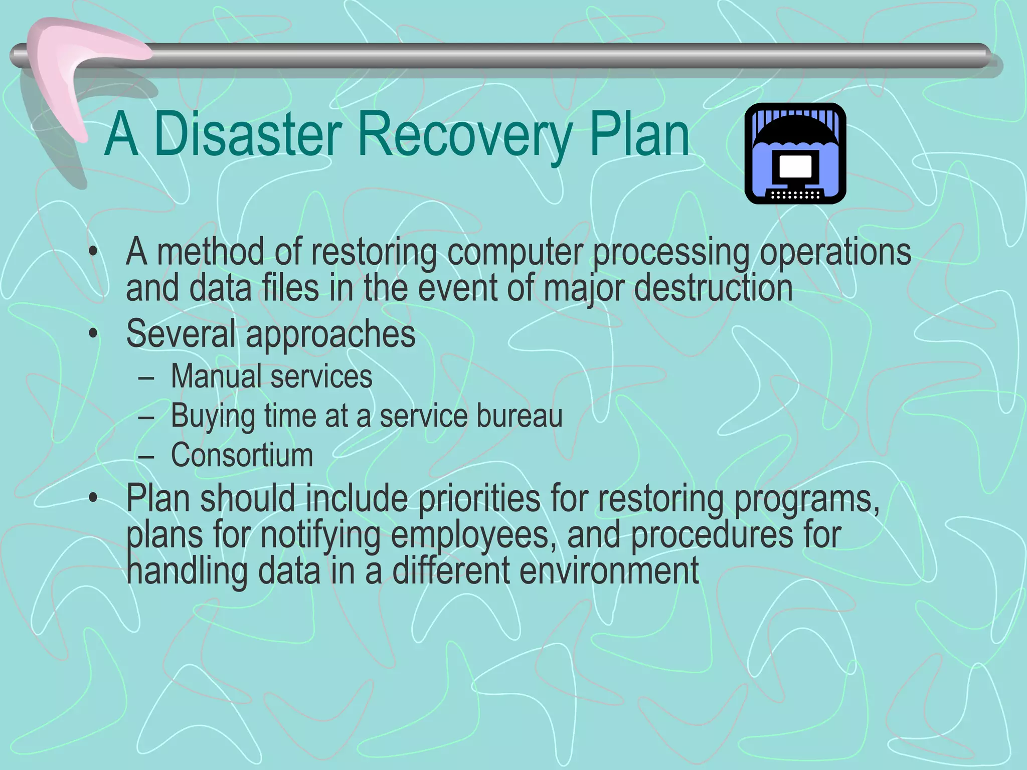 A Disaster Recovery Plan A method of restoring computer processing operations and data files in the event of major destruction Several approaches Manual services Buying time at a service bureau Consortium  Plan should include priorities for restoring programs, plans for notifying employees, and procedures for handling data in a different environment 