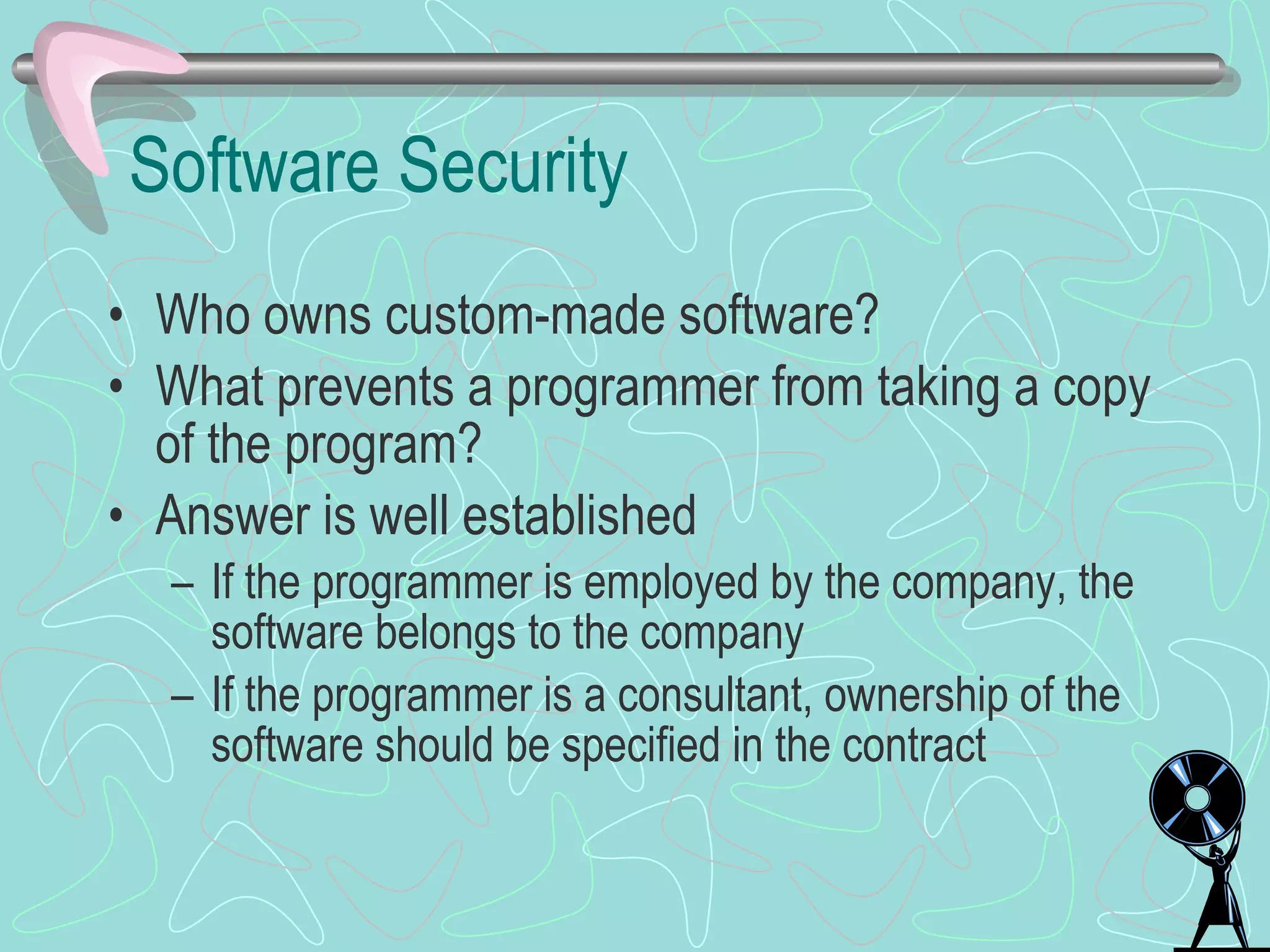 Software Security Who owns custom-made software? What prevents a programmer from taking a copy of the program? Answer is well established If the programmer is employed by the company, the software belongs to the company If the programmer is a consultant, ownership of the software should be specified in the contract 
