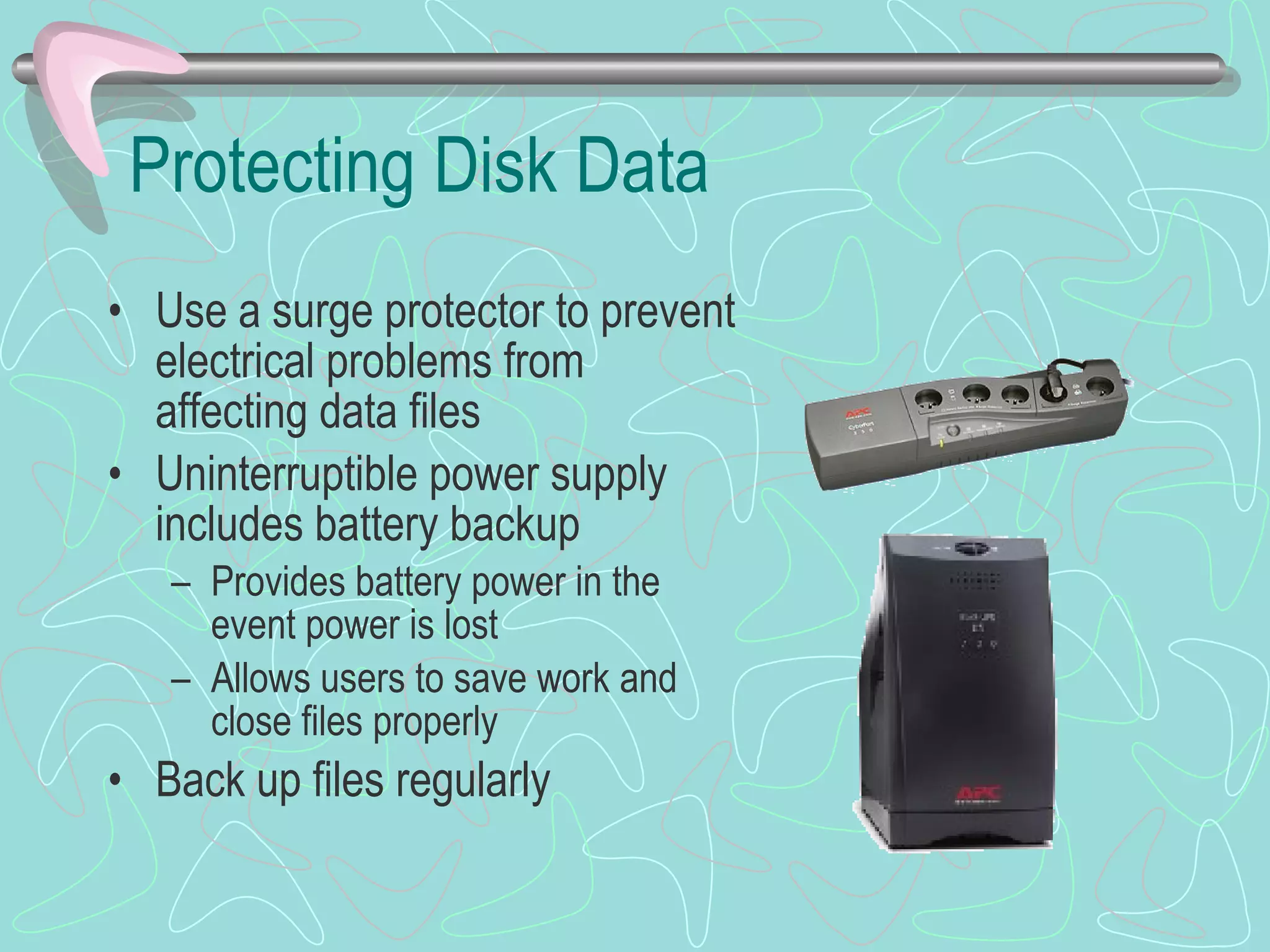 Protecting Disk Data Use a surge protector to prevent electrical problems from affecting data files Uninterruptible power supply includes battery backup Provides battery power in the event power is lost Allows users to save work and close files properly Back up files regularly 