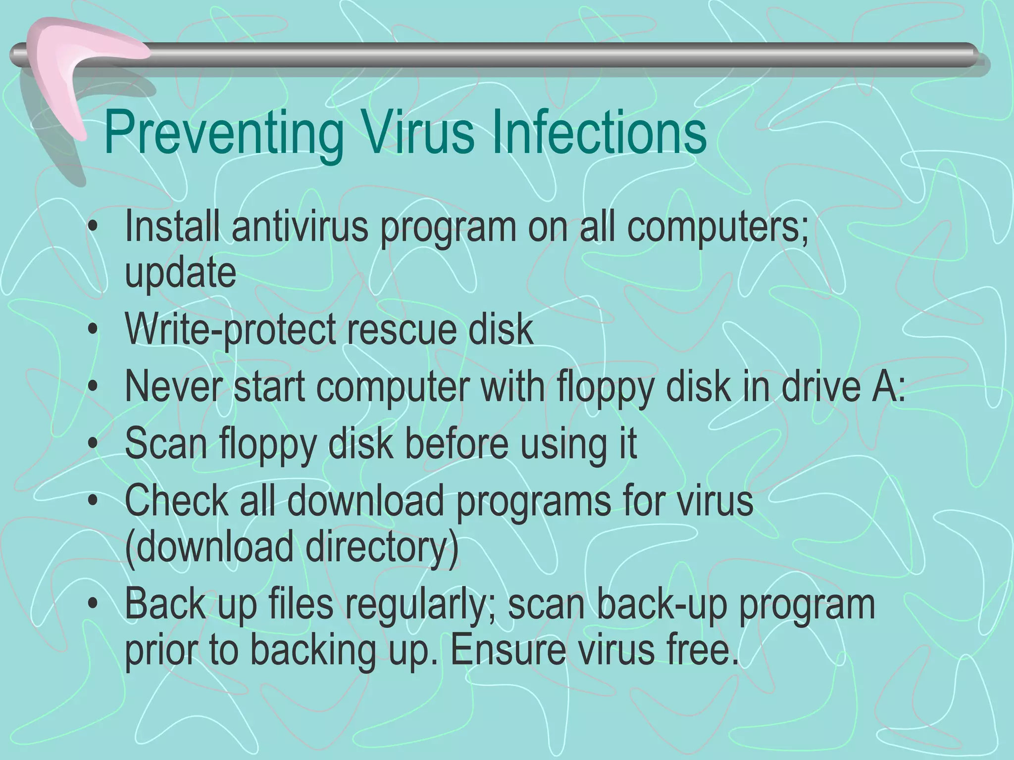 Preventing Virus Infections Install antivirus program on all computers; update Write-protect rescue disk Never start computer with floppy disk in drive A: Scan floppy disk before using it Check all download programs for virus (download directory) Back up files regularly; scan back-up program prior to backing up. Ensure virus free. 