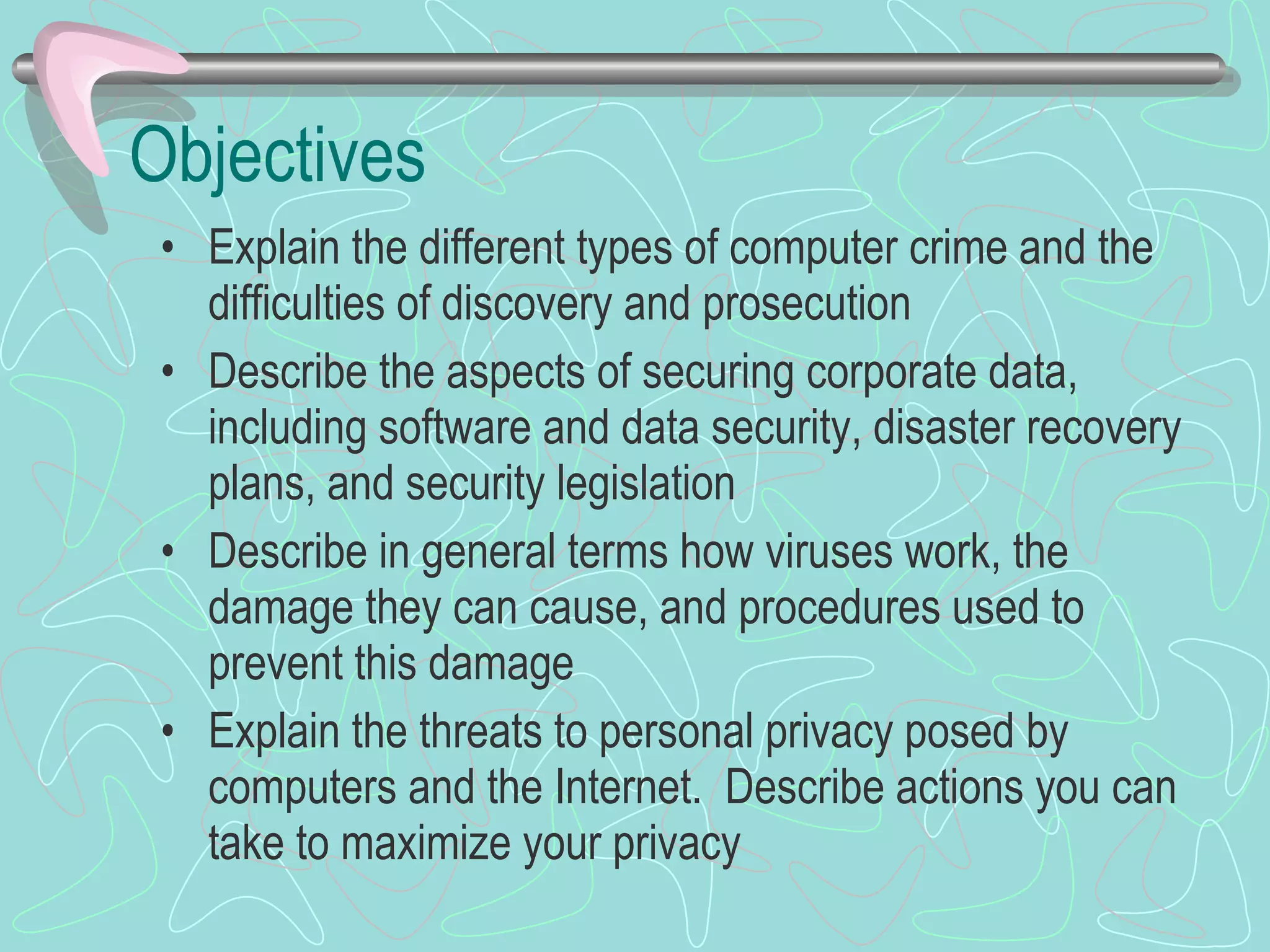 Objectives Explain the different types of computer crime and the difficulties of discovery and prosecution Describe the aspects of securing corporate data, including software and data security, disaster recovery plans, and security legislation Describe in general terms how viruses work, the damage they can cause, and procedures used to prevent this damage Explain the threats to personal privacy posed by computers and the Internet.  Describe actions you can take to maximize your privacy 