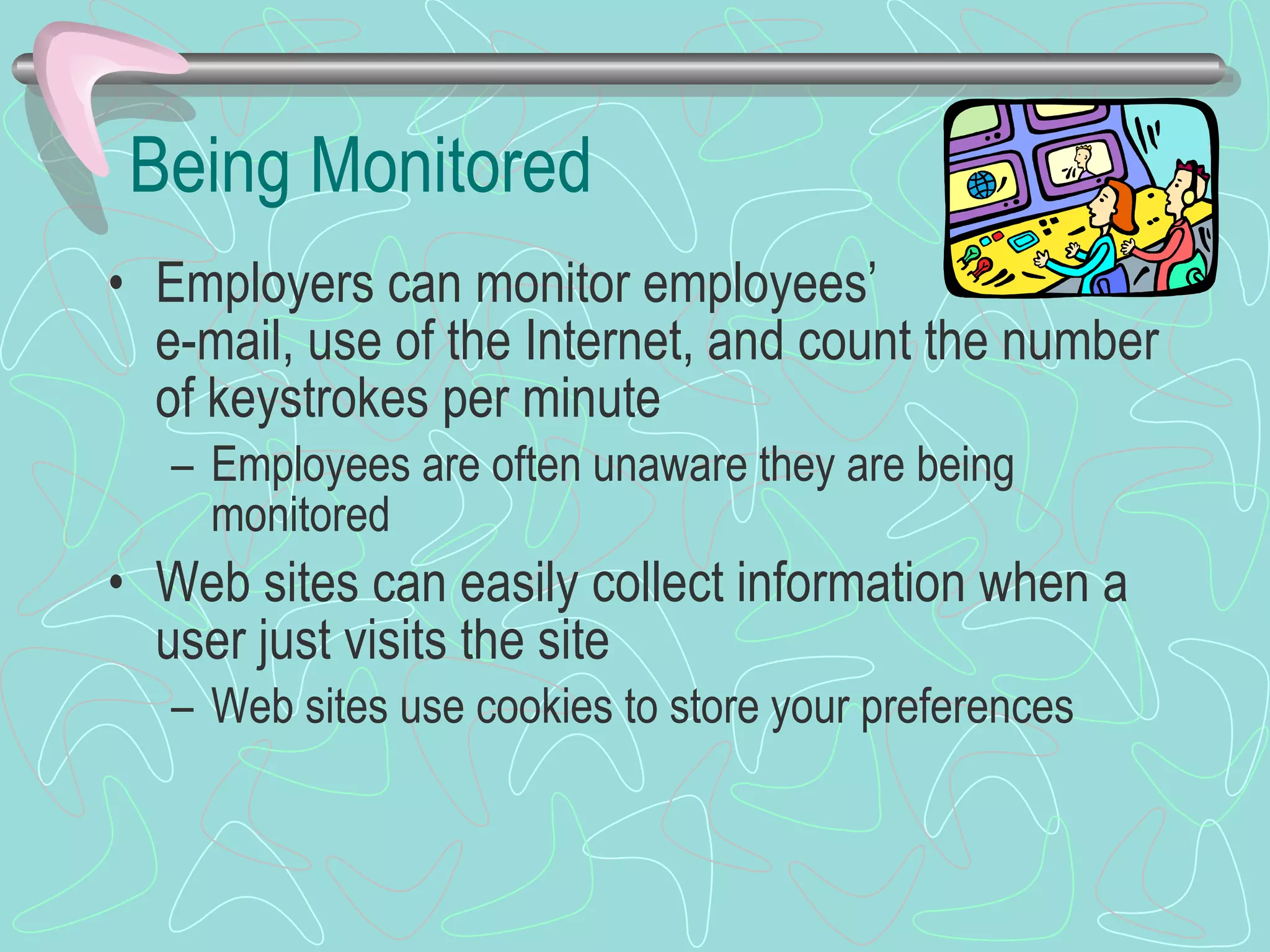 Being Monitored Employers can monitor employees’  e-mail, use of the Internet, and count the number of keystrokes per minute Employees are often unaware they are being monitored Web sites can easily collect information when a user just visits the site Web sites use cookies to store your preferences 