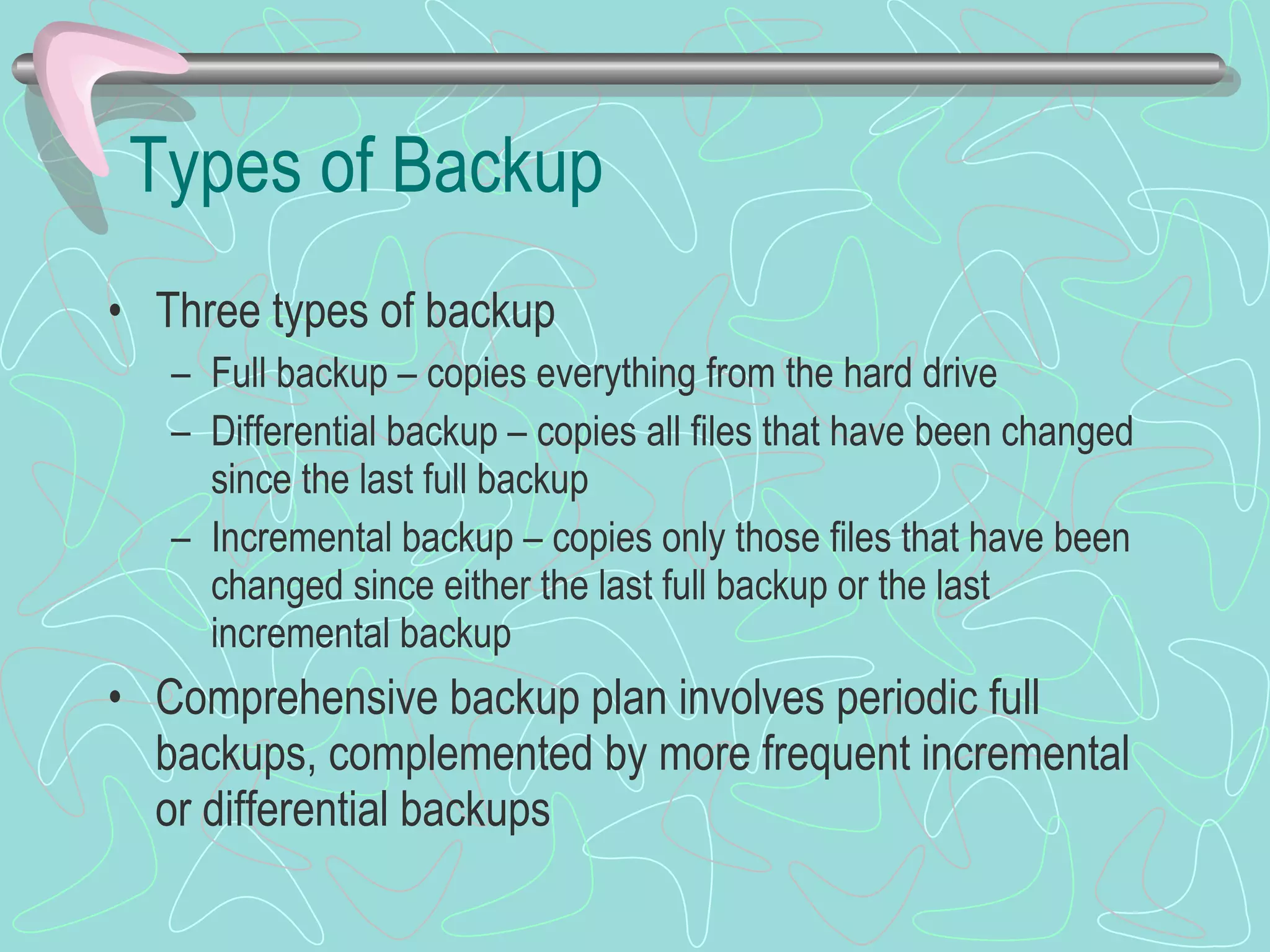 Types of Backup Three types of backup Full backup – copies everything from the hard drive Differential backup – copies all files that have been changed since the last full backup Incremental backup – copies only those files that have been changed since either the last full backup or the last incremental backup Comprehensive backup plan involves periodic full backups, complemented by more frequent incremental or differential backups 