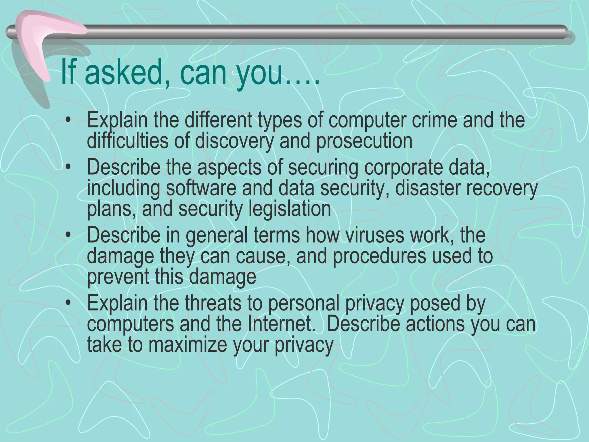 If asked, can you…. Explain the different types of computer crime and the difficulties of discovery and prosecution Describe the aspects of securing corporate data, including software and data security, disaster recovery plans, and security legislation Describe in general terms how viruses work, the damage they can cause, and procedures used to prevent this damage Explain the threats to personal privacy posed by computers and the Internet.  Describe actions you can take to maximize your privacy 