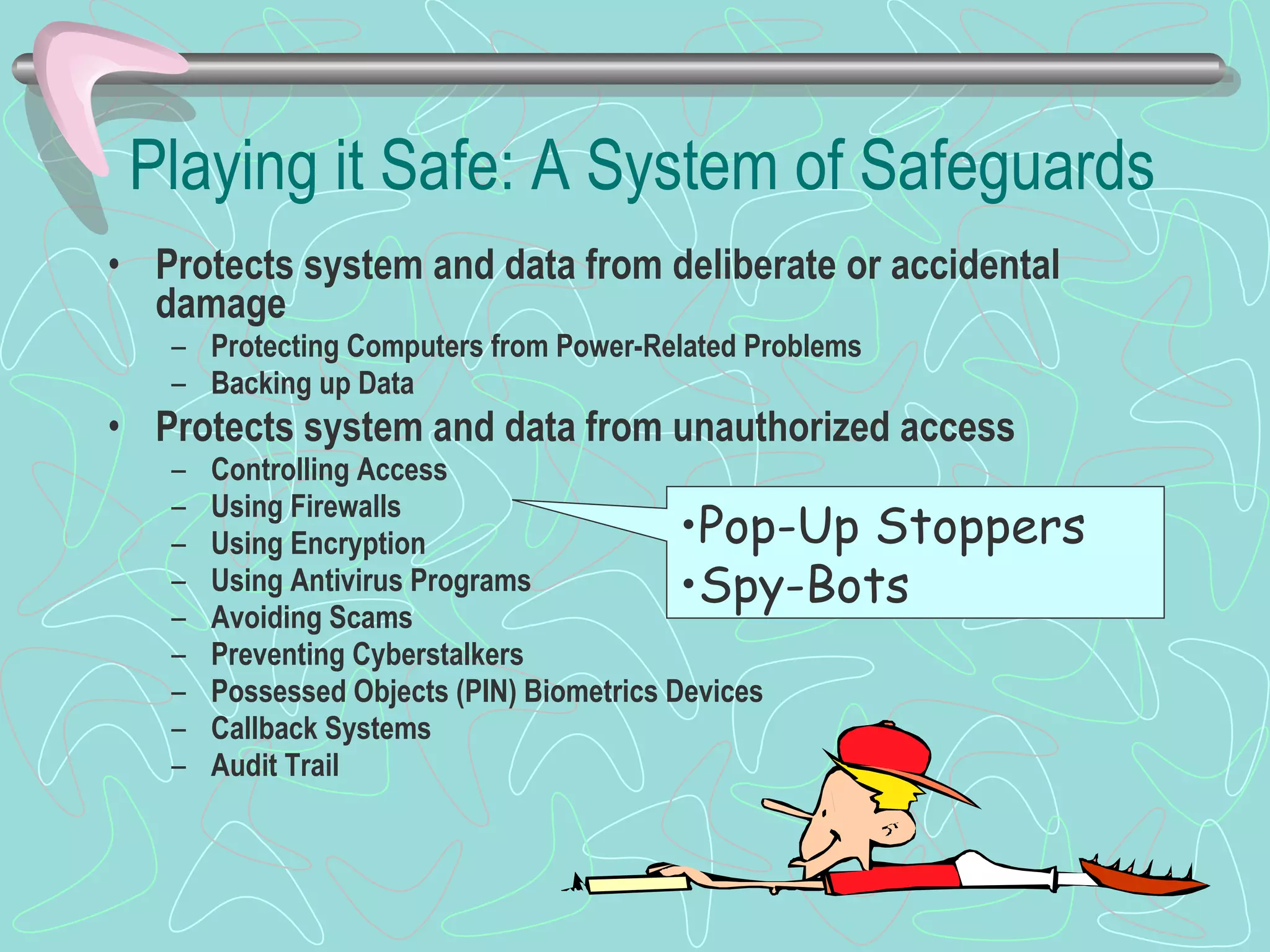 Playing it Safe: A System of Safeguards Protects system and data from deliberate or accidental damage Protecting Computers from Power-Related Problems Backing up Data Protects system and data from unauthorized access Controlling Access Using Firewalls Using Encryption Using Antivirus Programs Avoiding Scams Preventing Cyberstalkers Possessed Objects (PIN) Biometrics Devices Callback Systems Audit Trail Pop-Up Stoppers Spy-Bots 