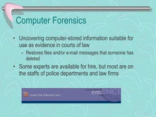 Computer Forensics Uncovering computer-stored information suitable for use as evidence in courts of law Restores files and/or e-mail messages that someone has deleted Some experts are available for hire, but most are on the staffs of police departments and law firms 