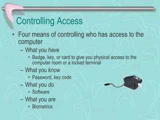 Controlling Access Four means of controlling who has access to the computer What you  have Badge, key, or card to give you physical access to the computer room or a locked terminal What you  know Password, key code What you  do Software What you  are Biometrics 