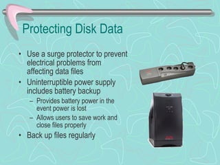 Protecting Disk Data Use a surge protector to prevent electrical problems from affecting data files Uninterruptible power supply includes battery backup Provides battery power in the event power is lost Allows users to save work and close files properly Back up files regularly 