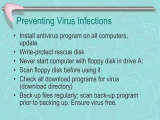 Preventing Virus Infections Install antivirus program on all computers; update Write-protect rescue disk Never start computer with floppy disk in drive A: Scan floppy disk before using it Check all download programs for virus (download directory) Back up files regularly; scan back-up program prior to backing up. Ensure virus free. 