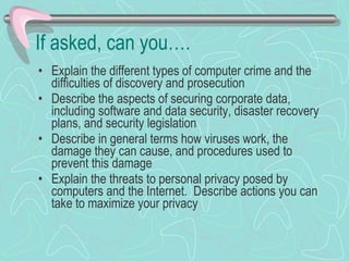 If asked, can you…. Explain the different types of computer crime and the difficulties of discovery and prosecution Describe the aspects of securing corporate data, including software and data security, disaster recovery plans, and security legislation Describe in general terms how viruses work, the damage they can cause, and procedures used to prevent this damage Explain the threats to personal privacy posed by computers and the Internet.  Describe actions you can take to maximize your privacy 