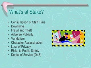 What’s at Stake? Consumption of Staff Time Downtime Fraud and Theft Adverse Publicity Vandalism Character Assassination Loss of Privacy Risks to Public Safety Denial of Service (DoS) 