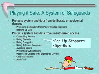 Playing it Safe: A System of Safeguards Protects system and data from deliberate or accidental damage Protecting Computers from Power-Related Problems Backing up Data Protects system and data from unauthorized access Controlling Access Using Firewalls Using Encryption Using Antivirus Programs Avoiding Scams Preventing Cyberstalkers Possessed Objects (PIN) Biometrics Devices Callback Systems Audit Trail Pop-Up Stoppers Spy-Bots 