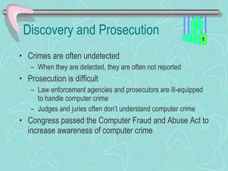 Discovery and Prosecution Crimes are often undetected When they are detected, they are often not reported Prosecution is difficult Law enforcement agencies and prosecutors are ill-equipped to handle computer crime Judges and juries often don’t understand computer crime Congress passed the Computer Fraud and Abuse Act to increase awareness of computer crime 
