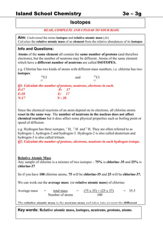 Island School Chemistry 3e – 3g
READ, COMPLETE AND UPLOAD TO YOUR BLOG
Isotopes
Aim: Understand the terms isotopes and relative atomic mass (Ar)
Calculate the relative atomic mass of an element from the relative abundances of its isotopes
Info and Questions:
Atoms of the same element all contain the same number of protons (and therefore
electrons), but the number of neutrons may be different. Atoms of the same element
which have a different number of neutrons are called ISOTOPES.
e.g. Chlorine has two kinds of atoms with different mass numbers, i.e. chlorine has two
isotopes:
35
Cl and 37
Cl
17 17
Q1. Calculate the number of protons, neutrons, electrons in each.
P:17 P: 17
E:18 E: 17
N:17 N : 20
Since the chemical reactions of an atom depend on its electrons, all chlorine atoms
react in the same way. The number of neutrons in the nucleus does not affect
chemical reactions but it does affect some physical properties such as boiling point or
speed of diffusion.
e.g. Hydrogen has three isotopes, 1
H, 2
H and 3
H. They are often referred to as
hydrogen-1, hydrogen-2 and hydrogen-3. Hydrogen-2 is also called deuterium and
hydrogen-3 is also called tritium.
Q2. Calculate the number of protons, electrons, neutrons in each hydrogen isotope.
Relative Atomic Mass
Any sample of chlorine is a mixture of two isotopes – 75% is chlorine–35 and 25% is
chlorine-37
So if you have 100 chlorine atoms, 75 will be chlorine-35 and 25 will be chlorine-37.
We can work out the average mass (or relative atomic mass) of chlorine:
Average mass = total mass = (75 x 35) + (25 x 37) = 35.5
Number of atoms 100
The relative atomic mass is the average mass and takes into account the different
proportions of each isotope in the natural mixture.
(The mass is based on a scale where carbon-12 is given a mass of exactly 12)Key words: Relative atomic mass, isotopes, neutrons, protons, atoms.
 