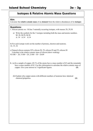 Island School Chemistry 3e – 3g
Isotopes & Relative Atomic Mass Questions
Aim:
Calculate the relative atomic mass of an element from the relative abundances of its isotopes
Questions:
1. Silicon (atomic no. 14) has 3 naturally occurring isotopes, with masses 28, 29,30.
a) Write the symbols for the 3 isotopes including both the mass and atomic numbers.
M: 28, M:29, M:30
A: 14 A:14 A:14
b) For each isotope work out the number of protons, electron and neutrons.
14, 15, 16
c) Natural silicon contains 93% silicon-28; 5% silicon-29 and 2% silicon-30
Calculate is the relative atomic mass of silicon (show working)
93/100 = 28, 5/100 = 29, 2/100 = 30 = 28.09
2. (a) In a sample of copper, 69.1% of the atoms have a mass number of 63 and the remainder
have a mass number of 65. Use this information to calculate the relative atomic mass of
copper. Give your answer to 3 significant figures. (5)
(b) Explain why copper atoms with different numbers of neutrons have identical
chemical properties. (1)
 