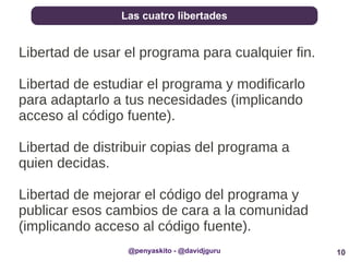 10
Las cuatro libertades
@penyaskito - @davidjguru
Libertad de usar el programa para cualquier fin.
Libertad de estudiar el programa y modificarlo
para adaptarlo a tus necesidades (implicando
acceso al código fuente).
Libertad de distribuir copias del programa a
quien decidas.
Libertad de mejorar el código del programa y
publicar esos cambios de cara a la comunidad
(implicando acceso al código fuente).
 