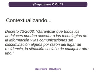 5
¿Empezamos O QUÉ?
@penyaskito - @davidjguru
Contextualizando...
Decreto 72/2003: “Garantizar que todos los
andaluces puedan acceder a las tecnologías de
la información y las comunicaciones sin
discriminación alguna por razón del lugar de
residencia, la situación social o de cualquier otro
tipo.”
 