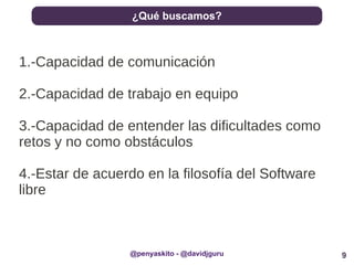 9
¿Qué buscamos?
@penyaskito - @davidjguru
1.-Capacidad de comunicación
2.-Capacidad de trabajo en equipo
3.-Capacidad de entender las dificultades como
retos y no como obstáculos
4.-Estar de acuerdo en la filosofía del Software
libre
 